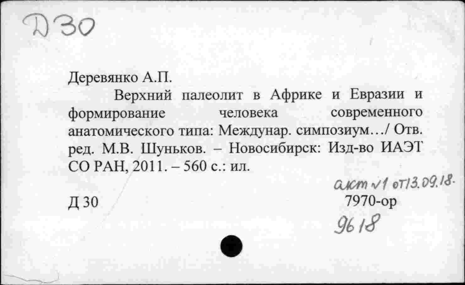 ﻿Деревянко А.П.
Верхний палеолит в Африке и Евразии и формирование человека современного анатомического типа: Междунар. симпозиум.../ Отв. ред. М.В. Шуньков. - Новосибирск: Изд-во ИАЭТ СО РАН, 2011.-560 с.: ил.
оПб.ОУ.М-
Д 30	7970-ор
9t/S